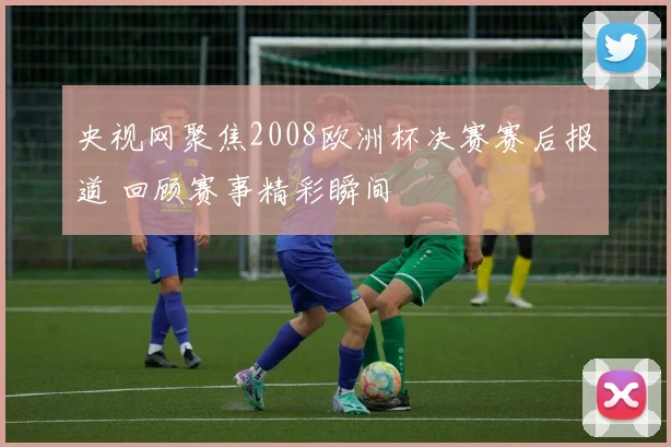 央视网聚焦2008欧洲杯决赛赛后报道 回顾赛事精彩瞬间