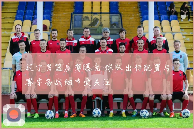 辽宁男篮座驾曝光 球队出行配置与赛季备战细节受关注