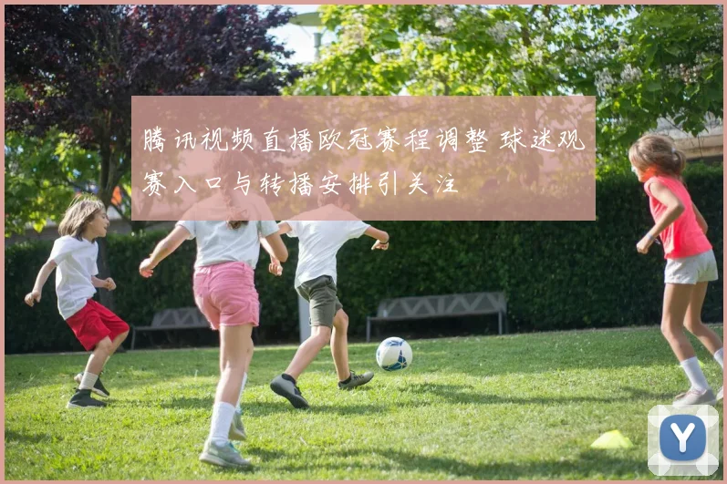 腾讯视频直播欧冠赛程调整 球迷观赛入口与转播安排引关注