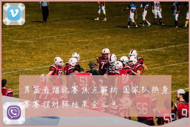 男篮直播比赛焦点解析 国家队热身赛赛程对阵结果全汇总