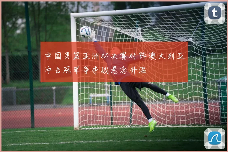 中国男篮亚洲杯决赛对阵澳大利亚冲击冠军争夺战悬念升温