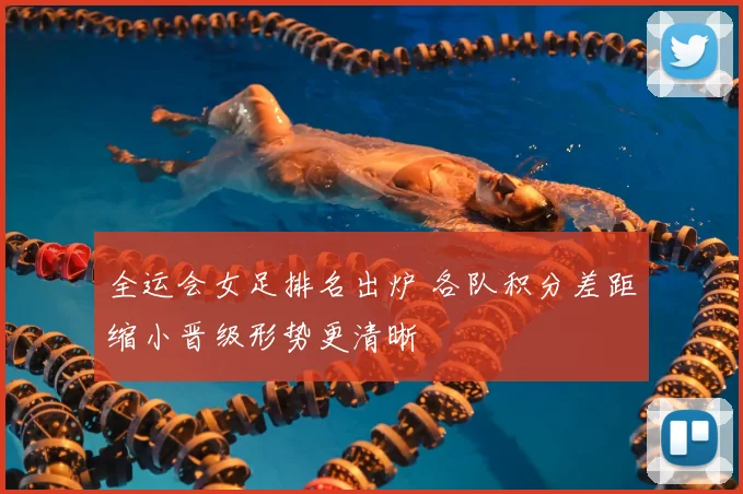 全运会女足排名出炉 各队积分差距缩小晋级形势更清晰