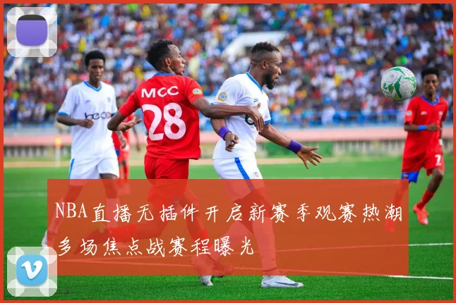 NBA直播无插件开启新赛季观赛热潮多场焦点战赛程曝光