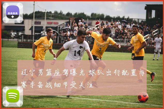 辽宁男篮座驾曝光 球队出行配置与赛季备战细节受关注