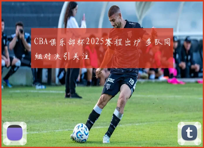 CBA俱乐部杯2025赛程出炉 多队同组对决引关注