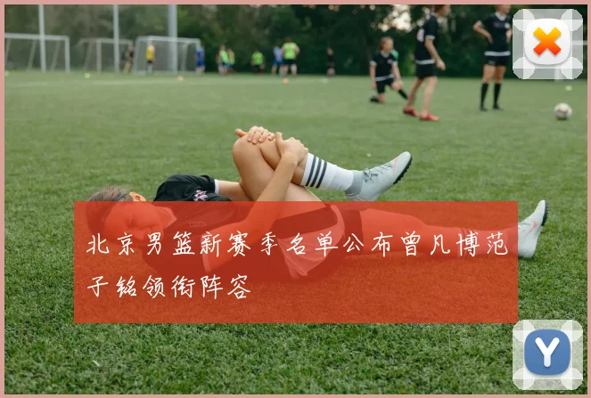 北京男篮新赛季名单公布曾凡博范子铭领衔阵容