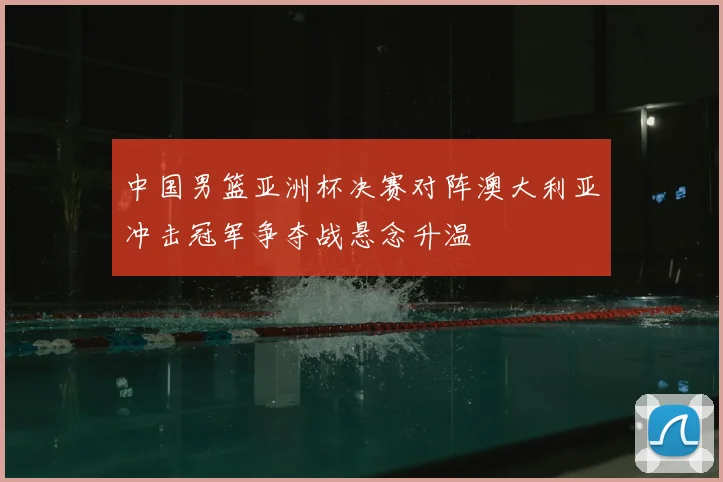 中国男篮亚洲杯决赛对阵澳大利亚冲击冠军争夺战悬念升温