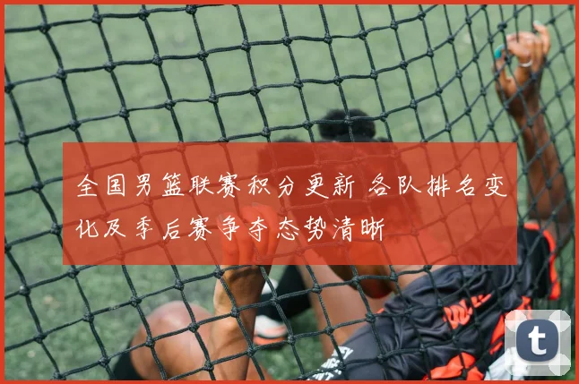 全国男篮联赛积分更新 各队排名变化及季后赛争夺态势清晰