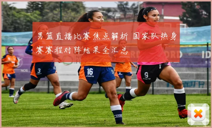 男篮直播比赛焦点解析 国家队热身赛赛程对阵结果全汇总