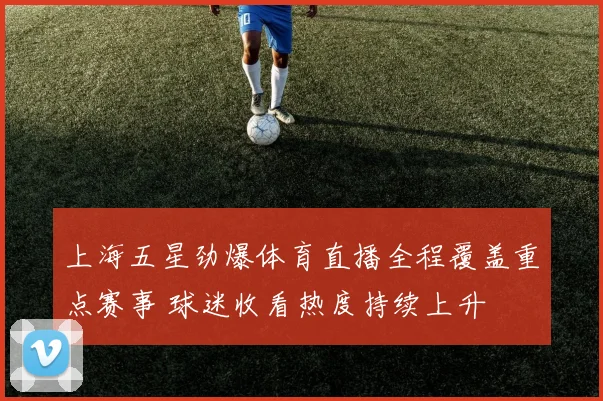 上海五星劲爆体育直播全程覆盖重点赛事 球迷收看热度持续上升