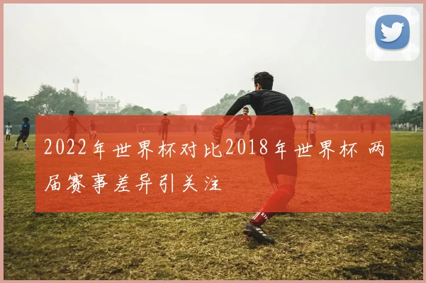 2022年世界杯对比2018年世界杯 两届赛事差异引关注