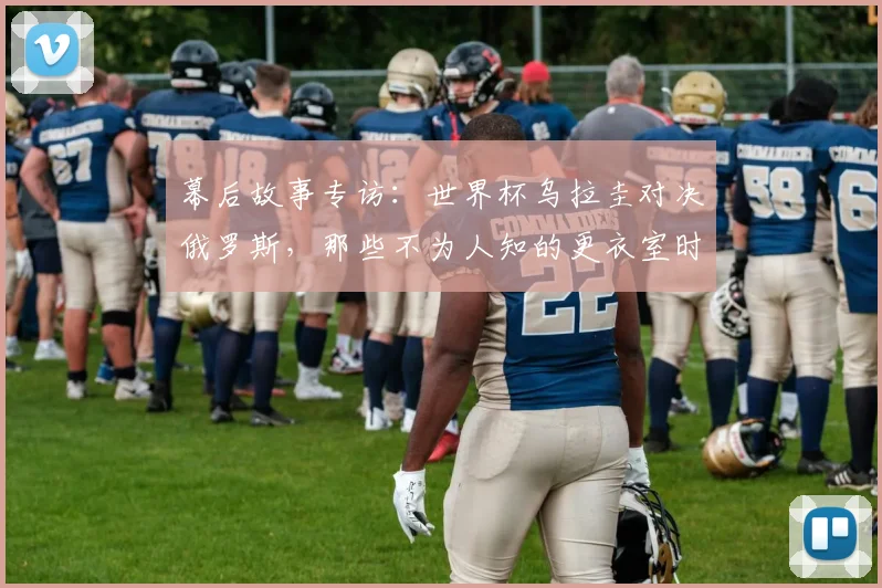 幕后故事专访：世界杯乌拉圭对决俄罗斯，那些不为人知的更衣室时刻