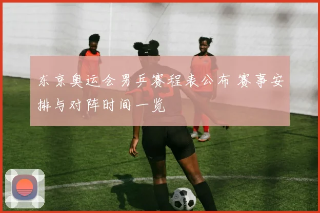 东京奥运会男乒赛程表公布 赛事安排与对阵时间一览