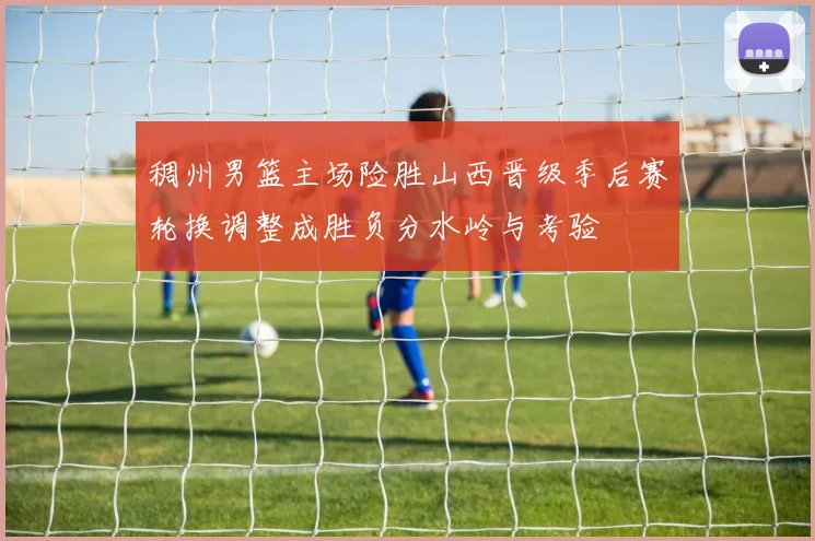 稠州男篮主场险胜山西晋级季后赛轮换调整成胜负分水岭与考验