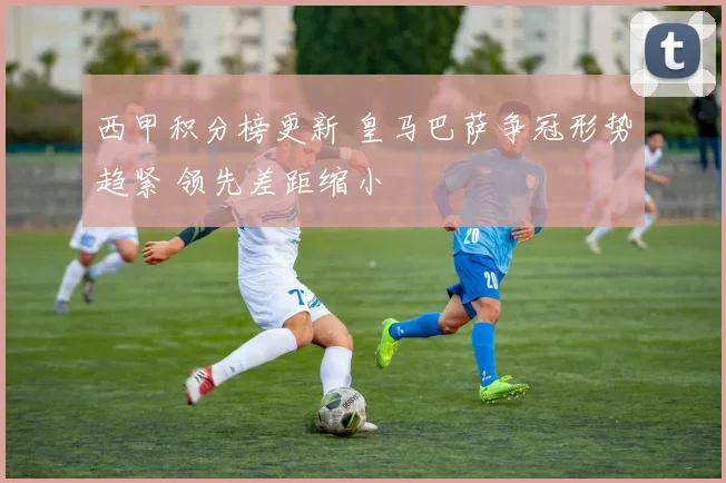 西甲积分榜更新 皇马巴萨争冠形势趋紧 领先差距缩小