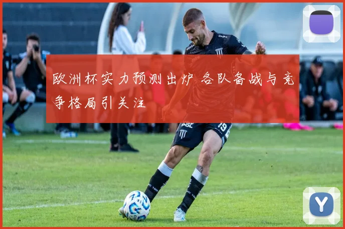 欧洲杯实力预测出炉 各队备战与竞争格局引关注