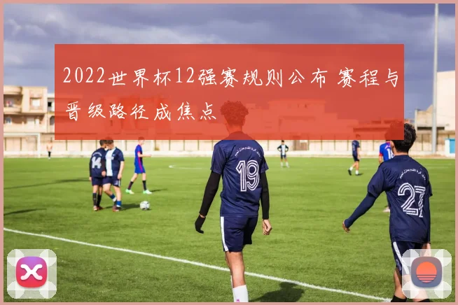 2022世界杯12强赛规则公布 赛程与晋级路径成焦点