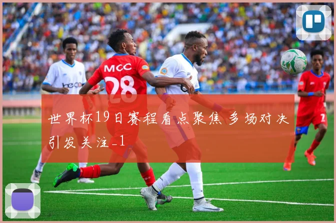 世界杯19日赛程看点聚焦 多场对决引发关注_1